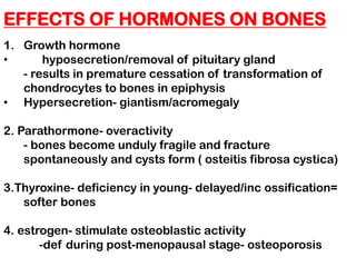 EFFECTS OF HORMONES ON BONES
1. Growth hormone
• hyposecretion/removal of pituitary gland
- results in premature cessation of transformation of
chondrocytes to bones in epiphysis
• Hypersecretion- giantism/acromegaly
2. Parathormone- overactivity
- bones become unduly fragile and fracture
spontaneously and cysts form ( osteitis fibrosa cystica)
3.Thyroxine- deficiency in young- delayed/inc ossification=
softer bones
4. estrogen- stimulate osteoblastic activity
-def during post-menopausal stage- osteoporosis
 