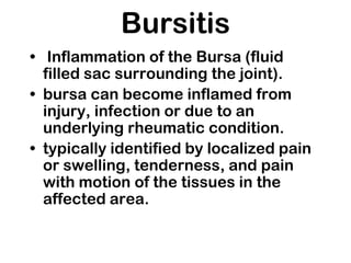 Bursitis
• Inflammation of the Bursa (fluid
filled sac surrounding the joint).
• bursa can become inflamed from
injury, infection or due to an
underlying rheumatic condition.
• typically identified by localized pain
or swelling, tenderness, and pain
with motion of the tissues in the
affected area.
 