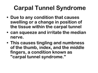 Carpal Tunnel Syndrome
• Due to any condition that causes
swelling or a change in position of
the tissue within the carpal tunnel
• can squeeze and irritate the median
nerve.
• This causes tingling and numbness
of the thumb, index, and the middle
fingers, a condition known as
"carpal tunnel syndrome."
 