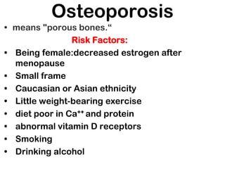 Osteoporosis
• means "porous bones.“
Risk Factors:
• Being female:decreased estrogen after
menopause
• Small frame
• Caucasian or Asian ethnicity
• Little weight-bearing exercise
• diet poor in Ca++ and protein
• abnormal vitamin D receptors
• Smoking
• Drinking alcohol
 