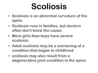Scoliosis
• Scoliosis is an abnormal curvature of the
spine.
• Scoliosis runs in families, but doctors
often don't know the cause.
• More girls than boys have severe
scoliosis.
• Adult scoliosis may be a worsening of a
condition that began in childhood
• scoliosis may also result from a
degenerative joint condition in the spine.
 