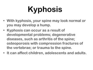 Kyphosis
• With kyphosis, your spine may look normal or
you may develop a hump.
• Kyphosis can occur as a result of
developmental problems; degenerative
diseases, such as arthritis of the spine;
osteoporosis with compression fractures of
the vertebrae; or trauma to the spine.
• It can affect children, adolescents and adults.
 
