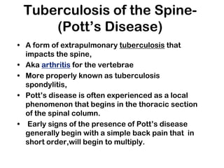 Tuberculosis of the Spine-
(Pott’s Disease)
• A form of extrapulmonary tuberculosis that
impacts the spine,
• Aka arthritis for the vertebrae
• More properly known as tuberculosis
spondylitis,
• Pott’s disease is often experienced as a local
phenomenon that begins in the thoracic section
of the spinal column.
• Early signs of the presence of Pott’s disease
generally begin with a simple back pain that in
short order,will begin to multiply.
 