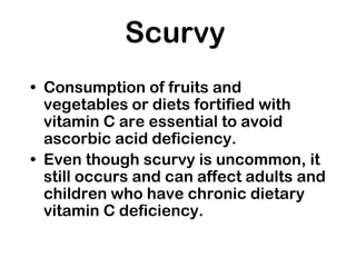 Scurvy
• Consumption of fruits and
vegetables or diets fortified with
vitamin C are essential to avoid
ascorbic acid deficiency.
• Even though scurvy is uncommon, it
still occurs and can affect adults and
children who have chronic dietary
vitamin C deficiency.
 