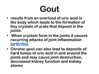 Gout
• results from an overload of uric acid in
the body which leads to the formation of
tiny crystals of urate that deposit in the
joints.
• When crystals form in the joints it causes
recurring attacks of joint inflammation
(arthritis).
• Chronic gout can also lead to deposits of
hard lumps of uric acid in and around the
joints and may cause joint destruction,
decreased kidney function and kidney
stones
 