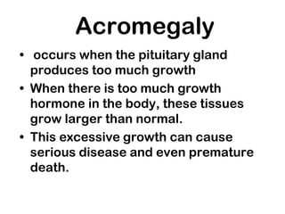 Acromegaly
• occurs when the pituitary gland
produces too much growth
• When there is too much growth
hormone in the body, these tissues
grow larger than normal.
• This excessive growth can cause
serious disease and even premature
death.
 