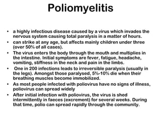 Poliomyelitis
• a highly infectious disease caused by a virus which invades the
nervous system causing total paralysis in a matter of hours.
• can strike at any age, but affects mainly children under three
(over 50% of all cases).
• The virus enters the body through the mouth and multiplies in
the intestine. Initial symptoms are fever, fatigue, headache,
vomiting, stiffness in the neck and pain in the limbs.
• One in 200 infections leads to irreversible paralysis (usually in
the legs). Amongst those paralysed, 5%-10% die when their
breathing muscles become immobilized.
• As most people infected with poliovirus have no signs of illness,
poliovirus can spread widely
• After initial infection with poliovirus, the virus is shed
intermittently in faeces (excrement) for several weeks. During
that time, polio can spread rapidly through the community.
 