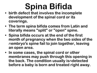 Spina Bifida
• birth defect that involves the incomplete
development of the spinal cord or its
coverings.
• The term spina bifida comes from Latin and
literally means "split" or "open" spine.
• Spina bifida occurs at the end of the first
month of pregnancy when the two sides of the
ﾊembryo's spine fail to join together, leaving
an open area.
• In some cases, the spinal cord or other
membranes may push through this opening in
the back. The condition usually isﾊdetected
before a baby is born and treated right away.
 