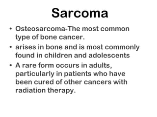 Sarcoma
• Osteosarcoma-The most common
type of bone cancer.
• arises in bone and is most commonly
found in children and adolescents
• A rare form occurs in adults,
particularly in patients who have
been cured of other cancers with
radiation therapy.
 