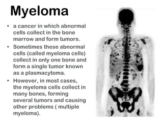 Myeloma
• a cancer in which abnormal
cells collect in the bone
marrow and form tumors.
• Sometimes these abnormal
cells (called myeloma cells)
collect in only one bone and
form a single tumor known
as a plasmacytoma.
• However, in most cases,
the myeloma cells collect in
many bones, forming
several tumors and causing
other problems ( multiple
myeloma).
 