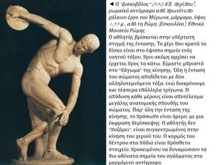 ◄ Ο "Δισκοβόλος" (450 π.Χ. περίπου), ρωμαϊκό
αντίγραφο από πρωτότυπο χάλκινο έργο του
Μύρωνα, μάρμαρο, ύψος 1,55 μ., από τη Ρώμη
(Εσκουλίνο), Εθνικό Μουσείο Ρώμης.
Ο αθλητής βρίσκεται στην υπέρτατη στιγμή
της έντασης. Το χέρι που κρατά το δίσκο είναι
στο ύψιστο σημείο ενός νοητού τόξου, πριν
ακόμη αρχίσει να έρχεται προς τα κάτω.
Είμαστε μπροστά στο "πάγωμα" της κίνησης.
Όλη η ένταση του σώματος αποδίδεται με δύο
αλληλοτεμνόμενα τόξα, ενώ διακρίνουμε και
τέσσερα επάλληλα τρίγωνα. Η απόδοση κάθε
μέρους είναι αποτέλεσμα μεγάλης ανατομικής
σπουδής του σώματος. Παρ' όλη την ένταση
της κίνησης, το πρόσωπο είναι ήρεμο, με μια
έκφραση περίσκεψης. Ο αθλητής δεν
"ποζάρει", είναι συγκεντρωμένος στην κίνηση
του χεριού του. Ο κορμός του δέντρου στα
πόδια είναι πρόσθετο στοιχείο, προκειμένου
να δυναμώσουν τα πιο αδύνατα σημεία του
αγάλματος στο μαρμάρινο αντίγραφο.
 