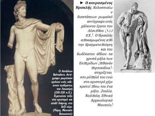 ▲ Ο κουρασμένος Ηρακλής. Κολοσσιαίων
διαστάσεων ρωμαϊκό αντίγραφο ενός χάλκινου
έργου του Λύσιππου (320 π.Χ.). Ο Ηρακλής
αποκαμωμένος από την πραγματοποίηση και
του δωδέκατου άθλου -τα χρυσά μήλα των
Εσπερίδων (πιθανόν πορτοκάλια)- στηρίζεται
στο ρόπαλό του ενώ στο αριστερό χέρι κρατεί
πίσω του ένα μήλο. (Ιταλία, Νεάπολη, Εθνικό
Αρχαιολογικό Μουσείο)
 