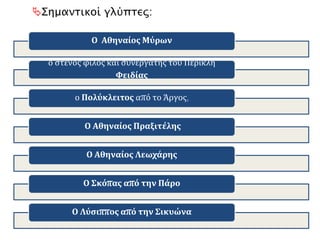 Ο Αθηναίος Μύρων
Ο στενός φίλος - συνεργάτης του Περικλή Φειδίας
Ο Πολύκλειτος από το Άργος,
Ο Αθηναίος Πραξιτέλης
Ο Αθηναίος Λεωχάρης
Ο Σκόπας από την Πάρο
Ο Λύσιππος από την Σικυώνα
Σημαντικοί γλύπτες:
 