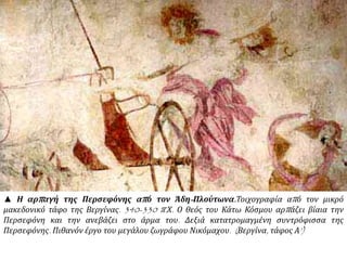 ▲ Η αρπαγή της Περσεφόνης από τον Άδη-Πλούτωνα.Τοιχογραφία από τον μικρό
μακεδονικό τάφο της Βεργίνας. 340-330 π.Χ. Ο θεός του Κάτω Κόσμου αρπάζει βίαια την
Περσεφόνη και την ανεβάζει στο άρμα του. Δεξιά κατατρομαγμένη συντρόφισσα της
Περσεφόνης. Πιθανόν έργο του μεγάλου ζωγράφου Νικόμαχου. (Βεργίνα, τάφος Α’)
 