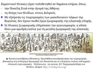 Σημαντικοί πίνακες είχαν τοποθετηθεί σε δημόσια κτήρια, όπως:
- την Ποικίλη Στοά στην Αγορά της Αθήνας
- τη Λέσχη των Κνιδίων, στους Δελφούς
Με εξαίρεση τις τοιχογραφίες των μακεδονικών τάφων της
Βεργίνας, δεν έχουν σωθεί έργα ζωγραφικής της κλασικής εποχής.
Οι πίνακες ζωγραφικής επηρέασαν την αγγειογραφία, η οποία
δίνει μια αμυδρή εικόνα για τη μεγάλη ζωγραφική της κλασικής
εποχής.
▲ Νεκυία ή κατάβασις Οδυσσέως. Προσπάθεια αναπαράστασης της τοιχογραφίας,
βασισμένη στη λεπτομερή περιγραφή του Παυσανία και σε επί μέρους εικόνες από αρχαίες
ελληνικές αγγειογραφίες. Πολύγνωτος, 5ος αιώνας π.Χ. ΤοιχογραφίαΛέσχη των
Κνιδίων, Δελφοί. http://el.wikipedia.org/
 
