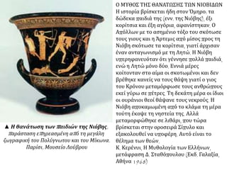 Ο ΜΥΘΟΣ ΤΗΣ ΘΑΝΑΤΩΣΗΣ ΤΩΝ ΝΙΟΒΙΔΩΝ
Η ιστορία βρίσκεται ήδη στον Όμηρο: τα
δώδεκα παιδιά της (ενν. της Νιόβης), έξι
κορίτσια και έξη αγόρια, αφανίστηκαν. Ο
Απόλλων με το ασημένιο τόξο του σκότωσε
τους γιους και η Άρτεμις από μίσος προς τη
Νιόβη σκότωσε τα κορίτσια, γιατί άρχισαν
έναν ανταγωνισμό με τη Λητώ. Η Νιόβη
υπερηφανευόταν ότι γέννησε πολλά παιδιά,
ενώ η Λητώ μόνο δύο. Εννιά μέρες
κοίτονταν στο αίμα οι σκοτωμένοι και δεν
βρέθηκε κανείς να τους θάψη γιατί ο γιος
του Κρόνου μεταμόρφωσε τους ανθρώπους
εκεί γύρω σε πέτρες. Τη δεκάτη μέρα οι ίδιοι
οι ουράνιοι θεοί θάψανε τους νεκρούς. Η
Νιόβη αποκαμωμένη από το κλάμα τη μέρα
τούτη έκοψε τη νηστεία της. Αλλά
μεταμορφώθηκε σε λιθάρι, που τώρα
βρίσκεται στην οροσειρά Σίπυλο και
εξακολουθεί να υποφέρη. Αυτό είναι το
θέλημα των θεών.
Κ. Κερένυι, Η Μυθολογία των Ελλήνων,
μετάφραση Δ. Σταθόπουλου (Εκδ. Γαλαξία,
Αθήνα 1968)
▲ Η θανάτωση των παιδιών της Νιόβης,
παράσταση επηρεασμένη από τη μεγάλη
ζωγραφική του Πολύγνωτου και του Μίκωνα.
Παρίσι, Μουσείο Λούβρου
 