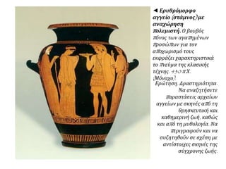 ◄ Ερυθρόμορφο αγγείο
(στάμνος) με αναχώρηση
πολεμιστή. Ο βουβός πόνος
των αγαπημένων προσώπων
για τον αποχωρισμό τους
εκφράζει χαρακτηριστικά το
πνεύμα της κλασικής τέχνης.
430 π.Χ. (Μόναχο).
Ερώτηση. Δραστηριότητα.
Να αναζητήσετε παραστάσεις
αρχαίων αγγείων με σκηνές
από τη θρησκευτική και
καθημερινή ζωή, καθώς και
από τη μυθολογία. Να
περιγραφούν και να
συζητηθούν σε σχέση με
αντίστοιχες σκηνές της
σύγχρονης ζωής.
 