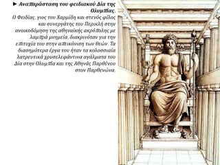 ► Αναπαράσταση του φειδιακού Δία της
Ολυμπίας.
Ο Φειδίας, γιος του Χαρμίδη και στενός φίλος
και συνεργάτης του Περικλή στην
ανοικοδόμηση της αθηναϊκής ακρόπολης με
λαμπρά μνημεία, διακρινόταν για την
επιτυχία του στην απεικόνιση των θεών. Τα
διασημότερα έργα του ήταν τα κολοσσιαία
λατρευτικά χρυσελεφάντινα αγάλματα του
Δία στην Ολυμπία και της Αθηνάς Παρθένου
στον Παρθενώνα.
 