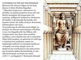 Ο ΣΤΡΑΒΩΝ ΓΙΑ ΤΟΝ ΔΙΑ ΤΗΣ ΟΛΥΜΠΙΑΣ
Μέγιστον δὲ τούτων ὑπῆρξε τὸ τοῦ Διὸς
ξόανον ὃ ἐποίει Φειδίας Χαρμίδου
᾿Aθηναῖος ἐλεφάντινον, τηλικοῦτον τὸ
μέγεθος, ὡς καῖπερ μεγίστου ὄντος τοῦ νεῶ
δοκεῖν ἀστοχῆσαι τῆς συμμετρίας τὸν
τεχνίτην, καθήμενον ποιήσαντα, ἁπτόμενον
δὲ σχεδόν τι τῇ κορυφῇ τῆς ὁροφῆς, ὥστ’
ἔμφασιν ποιεῖν, ἐάν ὀρθὸς γένηται, διαναστὰς
ἀποστεγάσειν τὸν νεών.
Το μεγαλύτερο δε από όλα αυτά υπήρξε το
άγαλμα του Δία που φιλοτέχνησε ο Φειδίας,
ο γιος του Χαρμίδη από την Αθήνα, από
ελεφαντοστό, που ήταν τόσο μεγάλου
μεγέθους, ώστε παρόλο που και ο ναός ήταν
πάρα πολύ μεγάλος, να φαίνεται ότι απέτυχε
ο τεχνίτης στις αναλογίες, αφού τον
παρέστησε καθιστό να ακουμπά σχεδόν με
το κεφάλι του στην οροφή, ώστε να
προξενεί την εντύπωση ότι εάν σηκωνόταν
και στεκόταν όρθιος θα ξεσκέπαζε το ναό
(θα κατέστρεφε τη στέγη του ναού).
(VIII 353, μετάφραση Γ. Κοκκορού-Αλευρά)
 