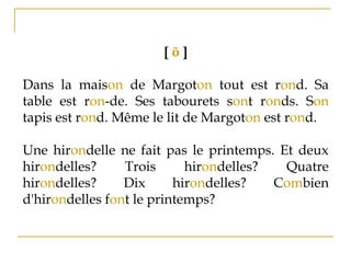 [ õ ]
Dans la maison de Margoton tout est rond. Sa
table est ron­de. Ses tabourets sont ronds. Son
tapis est rond. Même le lit de Margoton est rond.
Une hirondelle ne fait pas le printemps. Et deux
hirondelles? Trois hirondelles? Quatre
hirondelles? Dix hirondelles? Combien
d'hirondelles font le printemps?
 