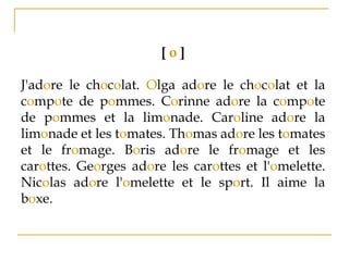 [ o ]
J'adore le chocolat. Olga adore le chocolat et la
compote de pommes. Corinne adore la compote
de pommes et la limonade. Caroline adore la
limonade et les tomates. Thomas adore les tomates
et le fromage. Boris adore le fromage et les
carottes. Georges adore les carottes et l'omelette.
Nicolas adore l'omelette et le sport. Il aime la
boxe.
 