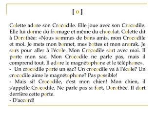 [ o ]
Colette adore son Crocodile. Elle joue avec son Crocodile.
Elle lui donne du fromage et même du chocolat. Colette dit
à Dorothée: «Nous sommes de bons amis, mon Crocodile
et moi. Je mets mon bonnet, mes bottes et mon anorak. Je
sors pour aller à l'école. Mon Crocodile sort avec moi. Il
porte mon sac. Mon Crocodile ne parle pas, mais il
comprend tout. Il adore le magnétophone et le téléphone».
­ Un crocodile porte un sac? Un crocodile va à l'école? Un
crocodile aime le magnétophone? Pas possible!
­ Mais si! Crocodile, c'est mon chien! Mon chien, il
s'appelle Crocodile. Ne parle pas si fort, Dorothée. Il dort
derrière cette porte.
­ D'accord!
 