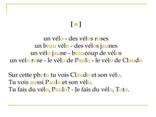 [ o ]
un vélo - des vélos roses
un beau vélo - des vélos jaunes
un vélo jaune - beaucoup de vélos
un vélo rose - le vélo de Paulo - le vélo de Claudo
Sur cette photo tu vois Claudo et son vélo.
Tu vois aussi Paulo et son vélo.
Tu fais du vélo, Paulo? - Je fais du vélo, Toto.
 