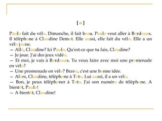 [ o ]
Paulo fait du vélo. Dimanche, il fait beau. Paulo veut aller à Bordeaux.
Il téléphone à Claudine Demot. Elle aussi, elle fait du vélo. Elle a un
vélo jaune.
— Allô, Claudine? Ici Paulo. Qu'est-ce que tu fais, Claudine?
— Je joue. J'ai des jeux vidéo.
— Et moi, je vais à Bordeaux. Tu veux faire avec moi une promenade
en vélo?
— Une promenade en vélo? Bravo, c'est une bonne idée.
— Alors, Claudine, téléphone à Toto. Lui aussi, il a un vélo.
— Bon, je peux téléphoner à Toto. J'ai son numéro de téléphone. A
bientôt, Paulo!
— A bientôt, Claudine!
 