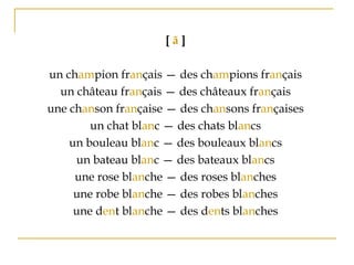 [ ã ]
un champion français — des champions français
un château français — des châteaux français
une chanson française — des chansons françaises
un chat blanc — des chats blancs
un bouleau blanc — des bouleaux blancs
un bateau blanc — des bateaux blancs
une rose blanche — des roses blanches
une robe blanche — des robes blanches
une dent blanche — des dents blanches
 