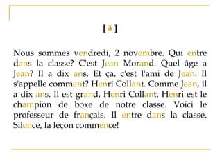 [ ã ]
Nous sommes vendredi, 2 novembre. Qui entre
dans la classe? C'est Jean Morand. Quel âge a
Jean? Il a dix ans. Et ça, c'est l'ami de Jean. Il
s'appelle comment? Henri Collant. Comme Jean, il
a dix ans. Il est grand, Henri Collant. Henri est le
champion de boxe de notre classe. Voici le
professeur de français. Il entre dans la classe.
Silence, la leçon commence!
 