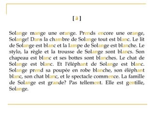 [ ã ]
Solange mange une orange. Prends encore une orange,
Solange! Dans la chambre de Solange tout est blanc. Le lit
de Solange est blanc et la lampe de Solange est blanche. Le
stylo, la règle et la trousse de Solange sont blancs. Son
chapeau est blanc et ses bottes sont blanches. Le chat de
Solange est blanc. Et l'éléphant de Solange est blanc.
Solange prend sa poupée en robe blanche, son éléphant
blanc, son chat blanc, et le spectacle commence. La famille
de Solange est grande? Pas tellement. Elle est gentille,
Solange.
 