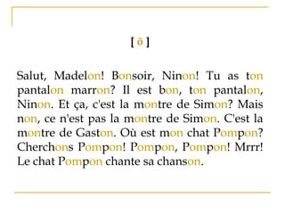 [ õ ]
Salut, Madelon! Bonsoir, Ninon! Tu as ton
pantalon marron? Il est bon, ton pantalon,
Ninon. Et ça, c'est la montre de Simon? Mais
non, ce n'est pas la montre de Simon. C'est la
montre de Gaston. Où est mon chat Pompon?
Cherchons Pompon! Pompon, Pompon! Mrrr!
Le chat Pompon chante sa chanson.
 