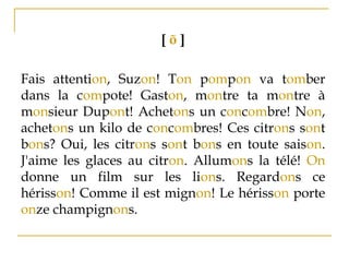 [ õ ]
Fais attention, Suzon! Ton pompon va tomber
dans la compote! Gaston, montre ta montre à
monsieur Dupont! Achetons un concombre! Non,
achetons un kilo de concombres! Ces citrons sont
bons? Oui, les citrons sont bons en toute saison.
J'aime les glaces au citron. Allumons la télé! On
donne un film sur les lions. Regardons ce
hérisson! Comme il est mignon! Le hérisson porte
onze champignons.
 