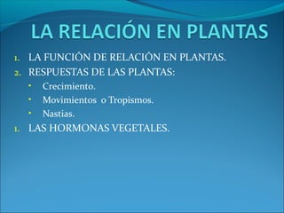 1. LA FUNCIÓN DE RELACIÓN EN PLANTAS.
2. RESPUESTAS DE LAS PLANTAS:
• Crecimiento.
• Movimientos o Tropismos.
• Nastias.
1. LAS HORMONAS VEGETALES.
 
