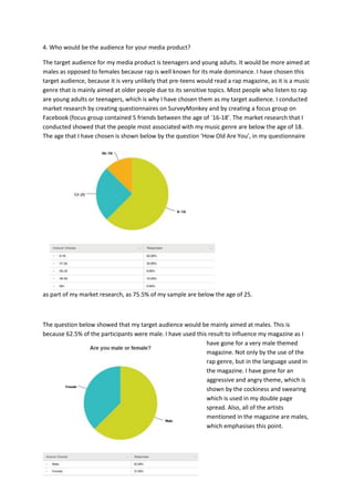 4. Who would be the audience for your media product?
The target audience for my media product is teenagers and young adults. It would be more aimed at
males as opposed to females because rap is well known for its male dominance. I have chosen this
target audience, because it is very unlikely that pre-teens would read a rap magazine, as it is a music
genre that is mainly aimed at older people due to its sensitive topics. Most people who listen to rap
are young adults or teenagers, which is why I have chosen them as my target audience. I conducted
market research by creating questionnaires on SurveyMonkey and by creating a focus group on
Facebook (focus group contained 5 friends between the age of `16-18’. The market research that I
conducted showed that the people most associated with my music genre are below the age of 18.
The age that I have chosen is shown below by the question ‘How Old Are You’, in my questionnaire
as part of my market research, as 75.5% of my sample are below the age of 25.
The question below showed that my target audience would be mainly aimed at males. This is
because 62.5% of the participants were male. I have used this result to influence my magazine as I
have gone for a very male themed
magazine. Not only by the use of the
rap genre, but in the language used in
the magazine. I have gone for an
aggressive and angry theme, which is
shown by the cockiness and swearing
which is used in my double page
spread. Also, all of the artists
mentioned in the magazine are males,
which emphasises this point.
 