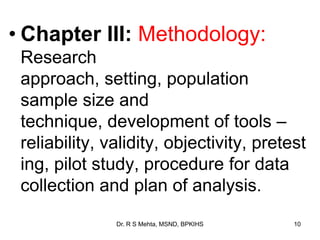 • Chapter III: Methodology:
Research
approach, setting, population
sample size and
technique, development of tools –
reliability, validity, objectivity, pretest
ing, pilot study, procedure for data
collection and plan of analysis.
10Dr. R S Mehta, MSND, BPKIHS
 