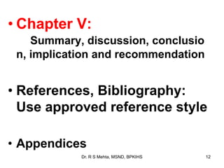 • Chapter V:
Summary, discussion, conclusio
n, implication and recommendation
• References, Bibliography:
Use approved reference style
• Appendices
12Dr. R S Mehta, MSND, BPKIHS
 