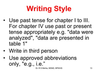 Writing Style
• Use past tense for chapter I to III.
For chapter IV use past or present
tense appropriately e.g. "data were
analyzed", "data are presented in
table 1"
• Write in third person
• Use approved abbreviations
only, "e.g., i.e.”
13Dr. R S Mehta, MSND, BPKIHS
 