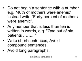 • Do not begin a sentence with a number
e.g. "40% of mothers were anemic"
instead write "Forty percent of mothers
were anemic".
• Any number that is less than ten is
written in words, e.g. "One out of six
patients …….. "
• Write short sentences, Avoid
compound sentences.
• Avoid long paragraphs.
14Dr. R S Mehta, MSND, BPKIHS
 