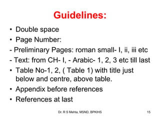 Guidelines:
• Double space
• Page Number:
- Preliminary Pages: roman small- I, ii, iii etc
- Text: from CH- I, - Arabic- 1, 2, 3 etc till last
• Table No-1, 2, ( Table 1) with title just
below and centre, above table.
• Appendix before references
• References at last
15Dr. R S Mehta, MSND, BPKIHS
 
