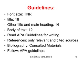Guidelines:
• Font size: TNR
- title: 16
- Other title and main heading: 14
- Body of text: 12
- Read APA Guidelines for writing
• References: only relevant and cited sources
• Bibliography: Consulted Materials
• Follow: APA guidelines
16Dr. R S Mehta, MSND, BPKIHS
 