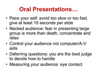 Oral Presentations…
• Pace your self: avoid too slow or too fast,
give at least 10 seconds per slide
• Necked audience: fear in presenting large
group is more than death, concentrate and
relax
• Control your audience not computer/A-V
aids
• Deferring questions: you are the best judge
to decide how to handle
• Measuring your audience: eye contact
 
