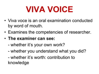VIVA VOICE
• Viva voce is an oral examination conducted
by word of mouth.
• Examines the competencies of researcher.
• The examiner can see:
- whether it‟s your own work?
- whether you understand what you did?
- whether it‟s worth: contribution to
knowledge
 