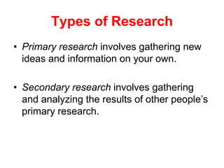 Types of Research
• Primary research involves gathering new
ideas and information on your own.
• Secondary research involves gathering
and analyzing the results of other people‟s
primary research.
 