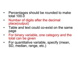 • Percentages should be rounded to make
total 100.0
• Number of digits after the decimal
place(output)
• Table and text could co-exist on the same
page
• For binary variable, one category and the
total can be given
• For quantitative variable, specify (mean,
SD, median, range, etc.)
RULES FOR MAKING A TABLE (contd.)
 