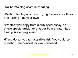 Dr. R S Mehta, MSND, BPKIHS 34
•Deliberate plagiarism is cheating.
•Deliberate plagiarism is copying the work of others
and turning it as your own.
•Whether you copy from a published essay, an
encyclopedia article, or a paper from a fraternity's
files, you are plagiarizing.
•If you do so, you run a terrible risk. You could be
punished, suspended, or even expelled.
 
