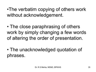 Dr. R S Mehta, MSND, BPKIHS 35
•The verbatim copying of others work
without acknowledgement.
• The close paraphrasing of others
work by simply changing a few words
of altering the order of presentation.
• The unacknowledged quotation of
phrases.
 