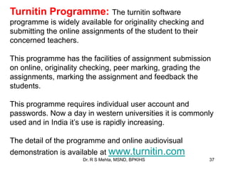 Dr. R S Mehta, MSND, BPKIHS 37
Turnitin Programme: The turnitin software
programme is widely available for originality checking and
submitting the online assignments of the student to their
concerned teachers.
This programme has the facilities of assignment submission
on online, originality checking, peer marking, grading the
assignments, marking the assignment and feedback the
students.
This programme requires individual user account and
passwords. Now a day in western universities it is commonly
used and in India it‟s use is rapidly increasing.
The detail of the programme and online audiovisual
demonstration is available at www.turnitin.com
 