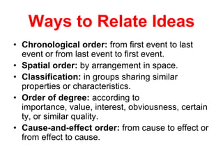 Ways to Relate Ideas
• Chronological order: from first event to last
event or from last event to first event.
• Spatial order: by arrangement in space.
• Classification: in groups sharing similar
properties or characteristics.
• Order of degree: according to
importance, value, interest, obviousness, certain
ty, or similar quality.
• Cause-and-effect order: from cause to effect or
from effect to cause.
 