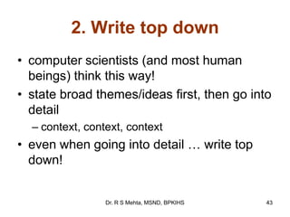 2. Write top down
• computer scientists (and most human
beings) think this way!
• state broad themes/ideas first, then go into
detail
– context, context, context
• even when going into detail … write top
down!
43Dr. R S Mehta, MSND, BPKIHS
 